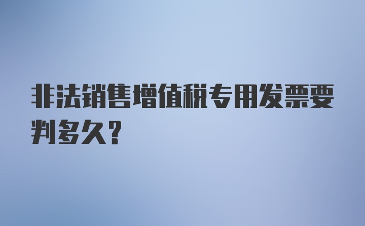 非法销售增值税专用发票要判多久？