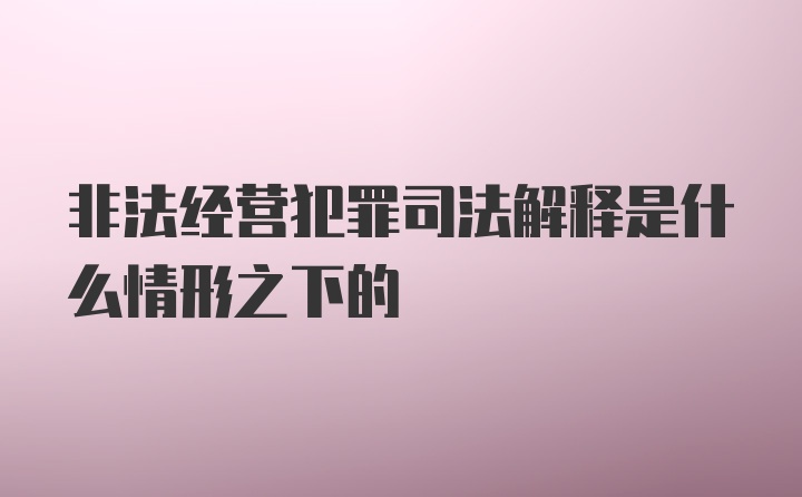 非法经营犯罪司法解释是什么情形之下的