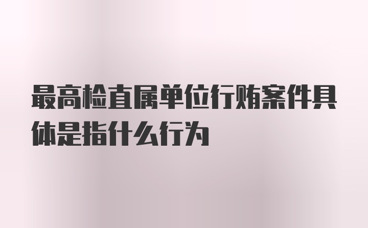 最高检直属单位行贿案件具体是指什么行为