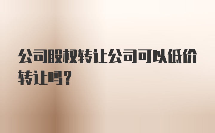 公司股权转让公司可以低价转让吗？