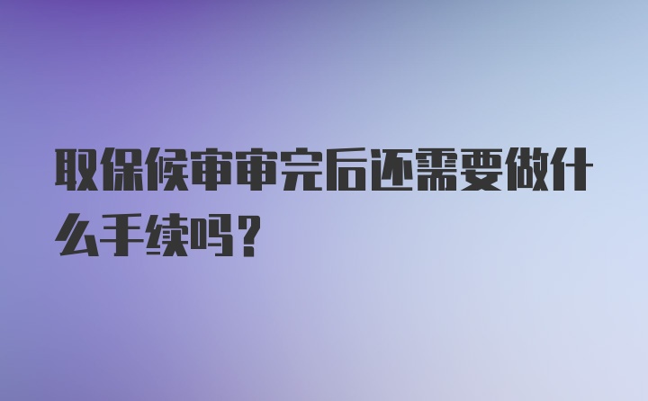 取保候审审完后还需要做什么手续吗？