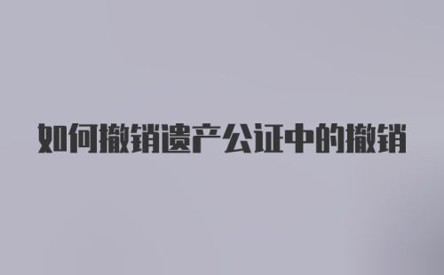 如何撤销遗产公证中的撤销