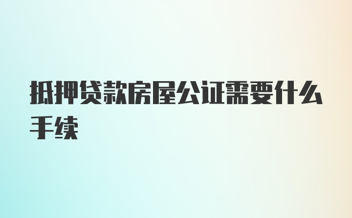 抵押贷款房屋公证需要什么手续