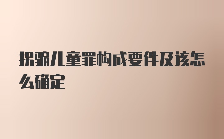 拐骗儿童罪构成要件及该怎么确定