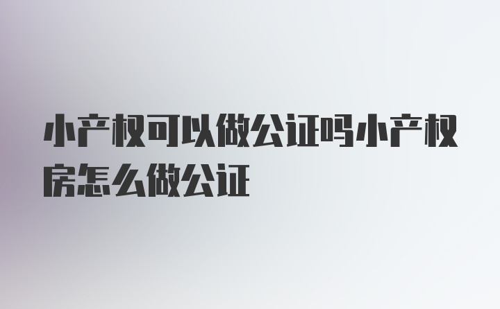 小产权可以做公证吗小产权房怎么做公证