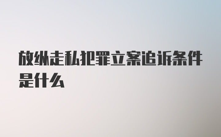 放纵走私犯罪立案追诉条件是什么