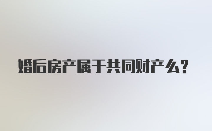 婚后房产属于共同财产么？