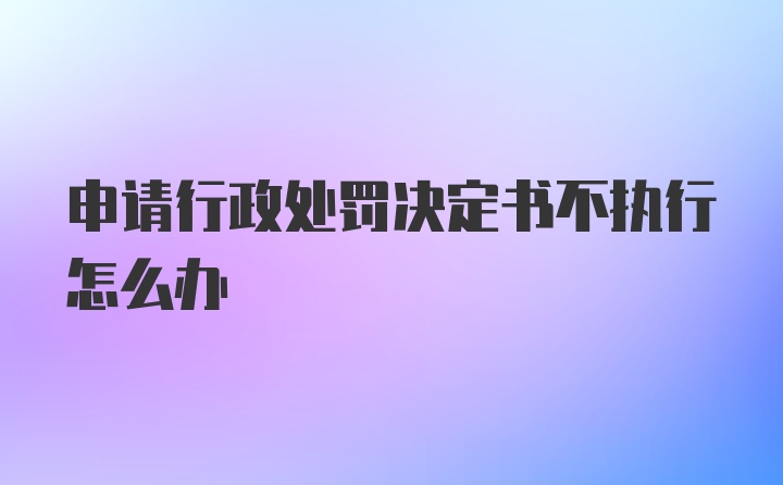 申请行政处罚决定书不执行怎么办