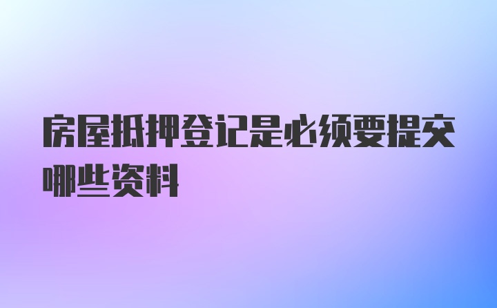 房屋抵押登记是必须要提交哪些资料