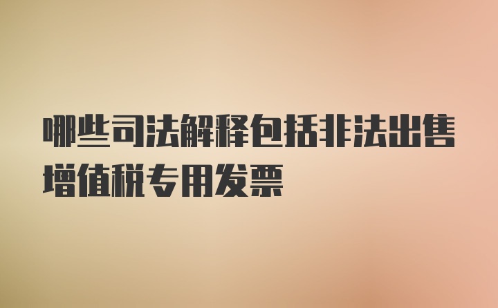 哪些司法解释包括非法出售增值税专用发票