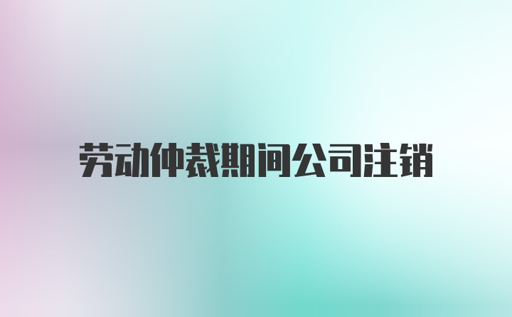 劳动仲裁期间公司注销