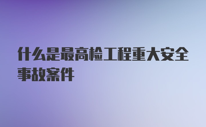 什么是最高检工程重大安全事故案件