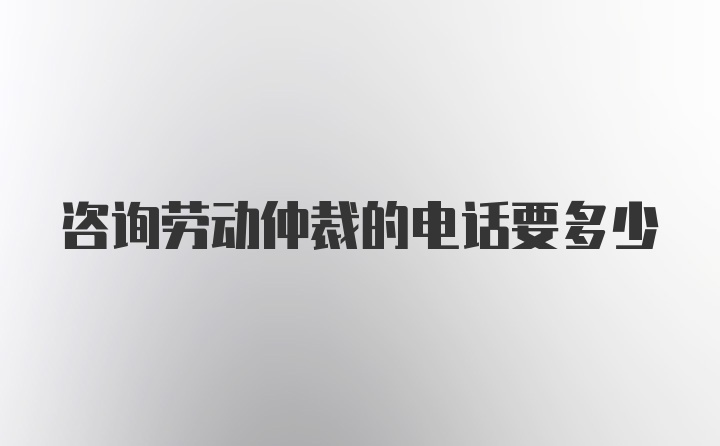 咨询劳动仲裁的电话要多少