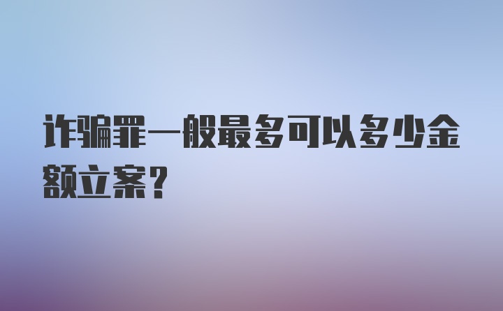 诈骗罪一般最多可以多少金额立案？