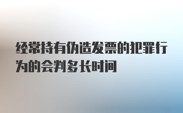 经常持有伪造发票的犯罪行为的会判多长时间