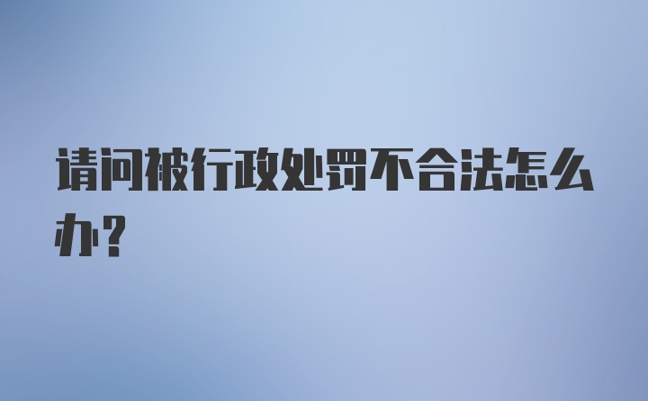 请问被行政处罚不合法怎么办？