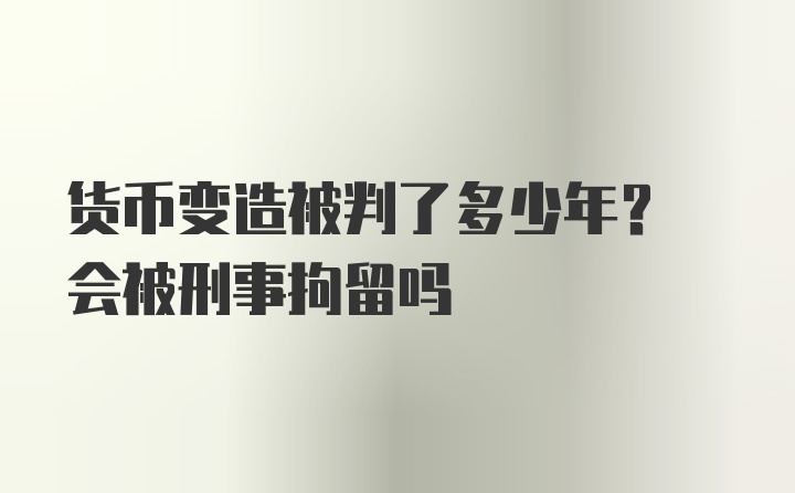 货币变造被判了多少年? 会被刑事拘留吗