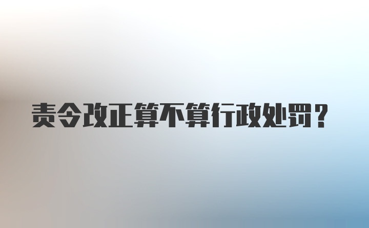 责令改正算不算行政处罚？