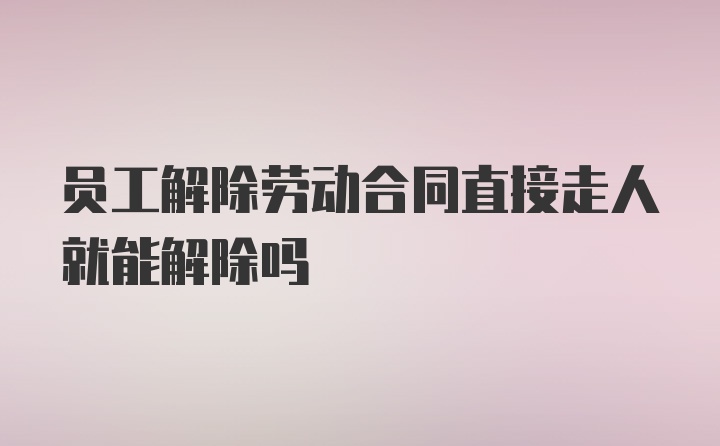 员工解除劳动合同直接走人就能解除吗