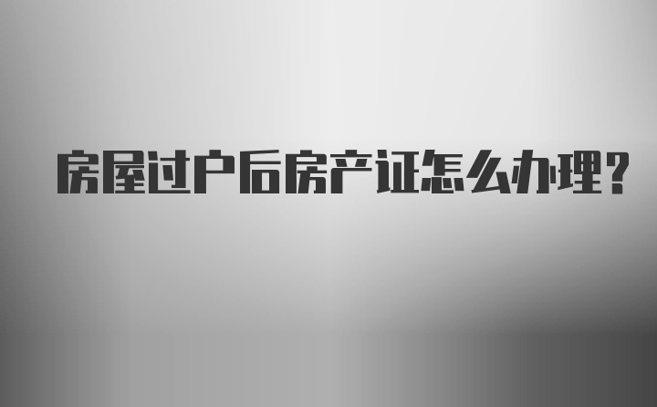 房屋过户后房产证怎么办理？