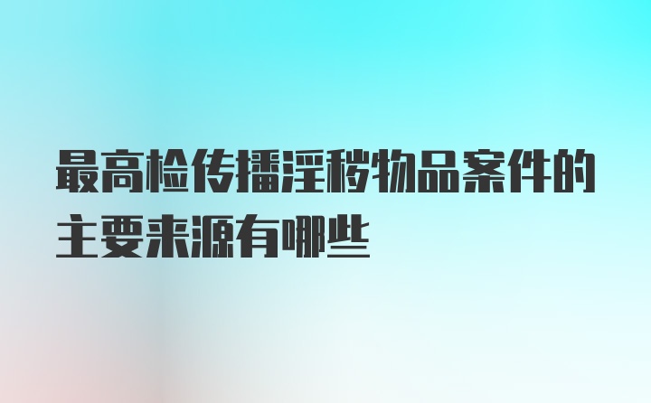 最高检传播淫秽物品案件的主要来源有哪些