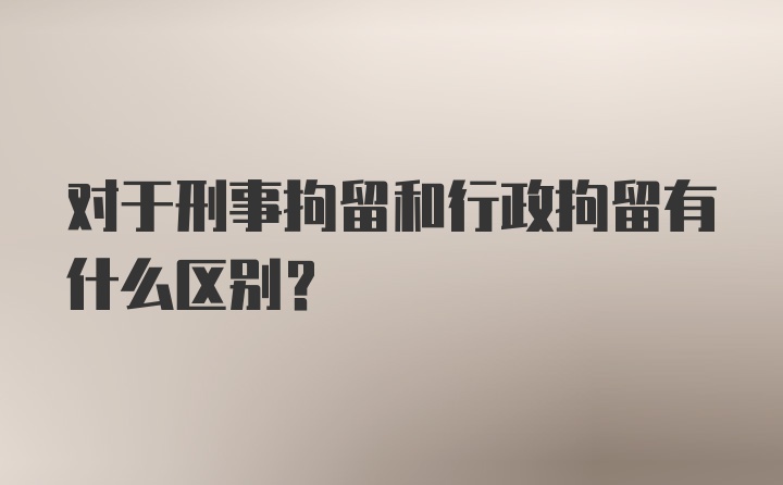 对于刑事拘留和行政拘留有什么区别？