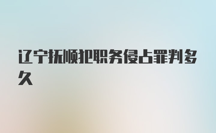 辽宁抚顺犯职务侵占罪判多久