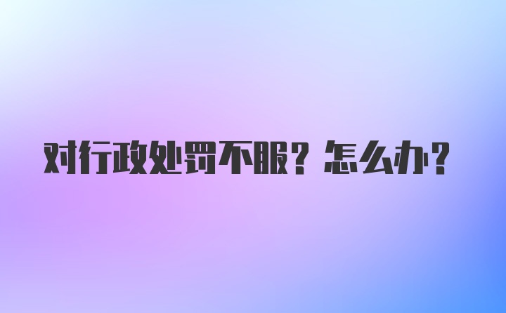 对行政处罚不服?怎么办?