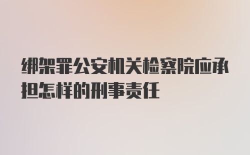 绑架罪公安机关检察院应承担怎样的刑事责任