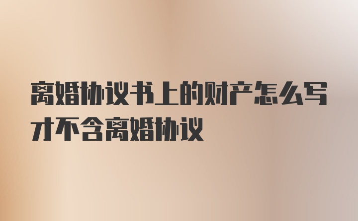 离婚协议书上的财产怎么写才不含离婚协议