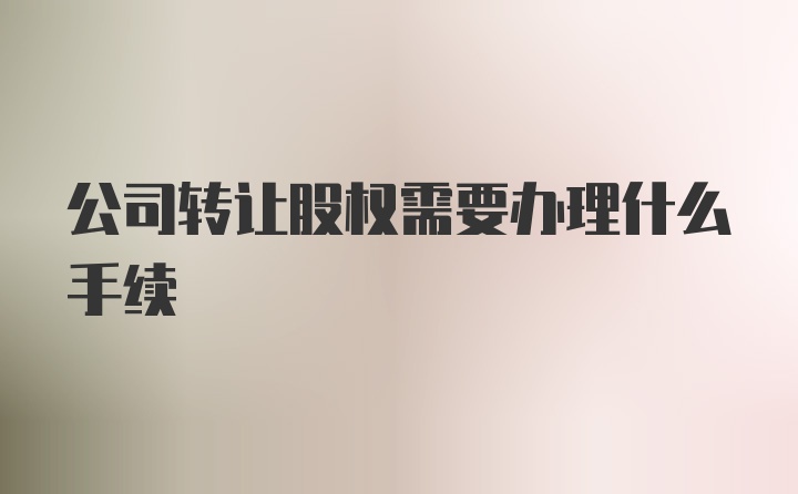 公司转让股权需要办理什么手续