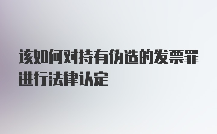 该如何对持有伪造的发票罪进行法律认定