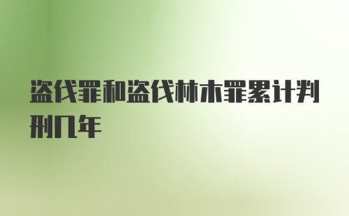 盗伐罪和盗伐林木罪累计判刑几年