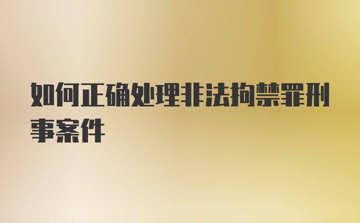 如何正确处理非法拘禁罪刑事案件