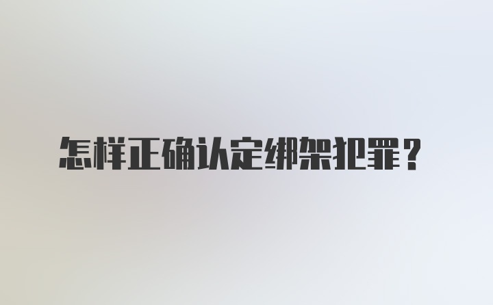 怎样正确认定绑架犯罪？