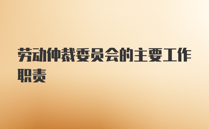 劳动仲裁委员会的主要工作职责