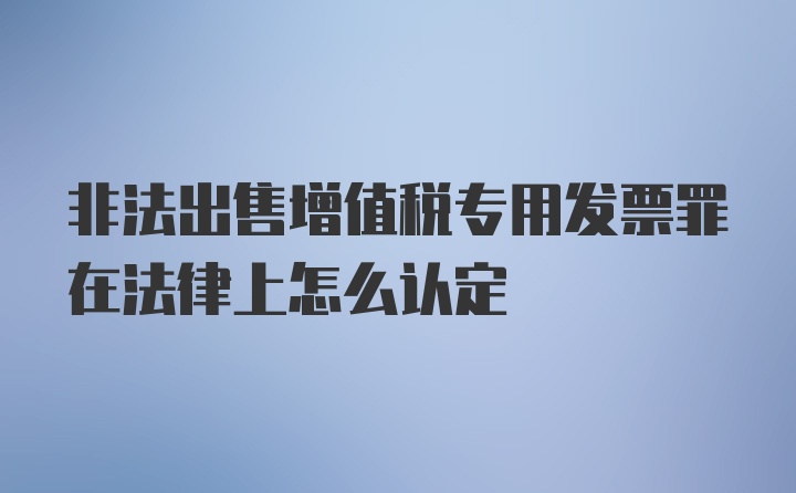 非法出售增值税专用发票罪在法律上怎么认定