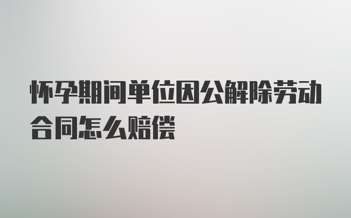 怀孕期间单位因公解除劳动合同怎么赔偿