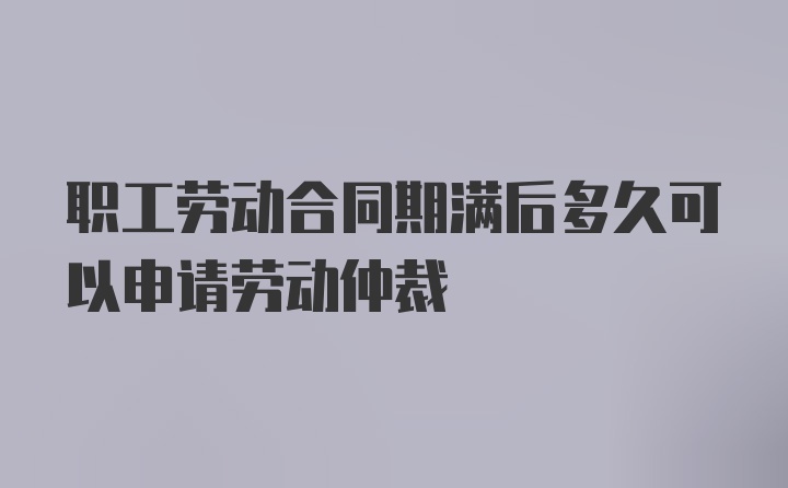 职工劳动合同期满后多久可以申请劳动仲裁