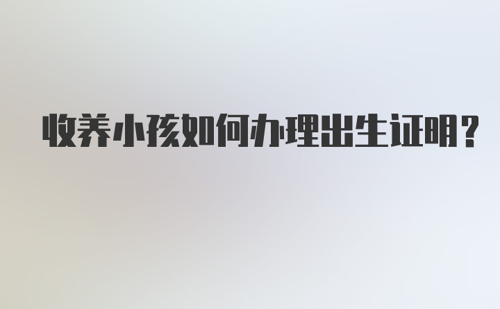 收养小孩如何办理出生证明？