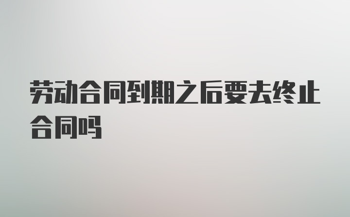 劳动合同到期之后要去终止合同吗