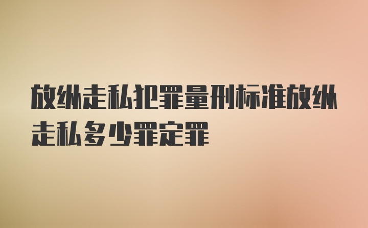 放纵走私犯罪量刑标准放纵走私多少罪定罪