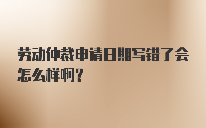 劳动仲裁申请日期写错了会怎么样啊？