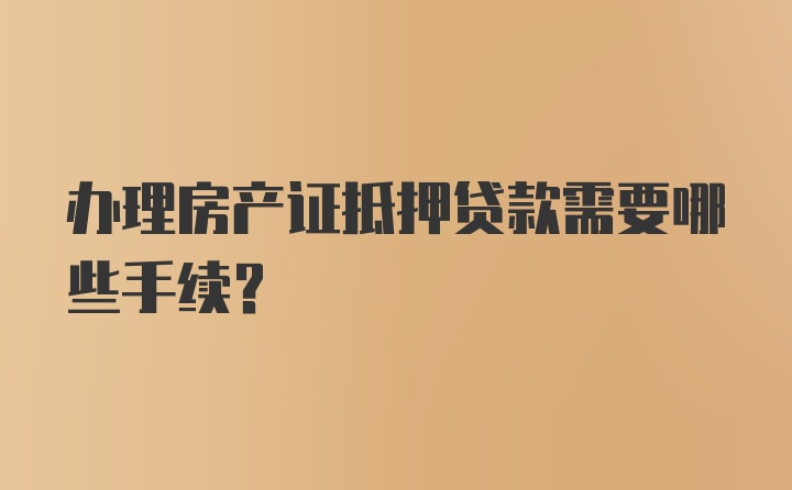 办理房产证抵押贷款需要哪些手续？