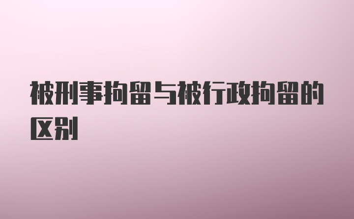 被刑事拘留与被行政拘留的区别