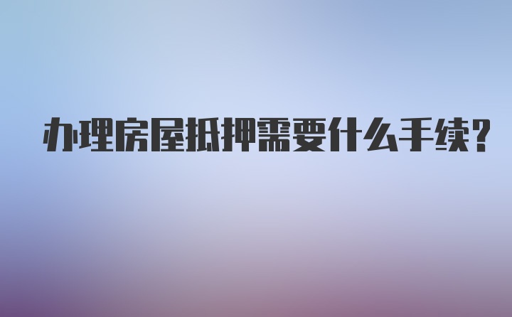 办理房屋抵押需要什么手续？