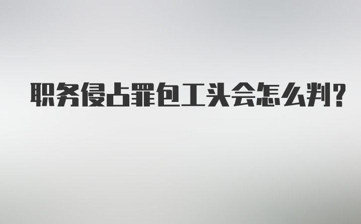 职务侵占罪包工头会怎么判？