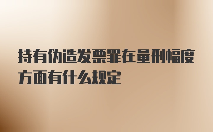 持有伪造发票罪在量刑幅度方面有什么规定