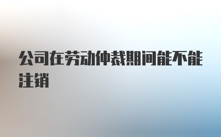 公司在劳动仲裁期间能不能注销