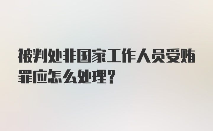 被判处非国家工作人员受贿罪应怎么处理？